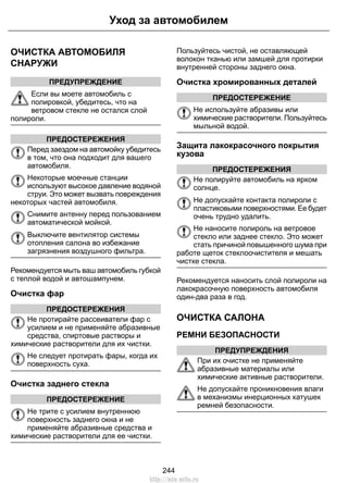 ОЧИСТКА АВТОМОБИЛЯ
СНАРУЖИ
ПРЕДУПРЕЖДЕНИЕ
Если вы моете автомобиль с
полировкой, убедитесь, что на
ветровом стекле не остался слой
полироли.
ПРЕДОСТЕРЕЖЕНИЯ
Перед заездом на автомойку убедитесь
в том, что она подходит для вашего
автомобиля.
Некоторые моечные станции
используют высокое давление водяной
струи. Это может вызвать повреждения
некоторых частей автомобиля.
Снимите антенну перед пользованием
автоматической мойкой.
Выключите вентилятор системы
отопления салона во избежание
загрязнения воздушного фильтра.
Рекомендуется мыть ваш автомобиль губкой
с теплой водой и автошампунем.
Очистка фар
ПРЕДОСТЕРЕЖЕНИЯ
Не протирайте рассеиватели фар с
усилием и не применяйте абразивные
средства, спиртовые растворы и
химические растворители для их чистки.
Не следует протирать фары, когда их
поверхность суха.
Очистка заднего стекла
ПРЕДОСТЕРЕЖЕНИЕ
Не трите с усилием внутреннюю
поверхность заднего окна и не
применяйте абразивные средства и
химические растворители для ее чистки.
Пользуйтесь чистой, не оставляющей
волокон тканью или замшей для протирки
внутренней стороны заднего окна.
Очистка хромированных деталей
ПРЕДОСТЕРЕЖЕНИЕ
Не используйте абразивы или
химические растворители. Пользуйтесь
мыльной водой.
Защита лакокрасочного покрытия
кузова
ПРЕДОСТЕРЕЖЕНИЯ
Не полируйте автомобиль на ярком
солнце.
Не допускайте контакта полироли с
пластиковыми поверхностями. Ее будет
очень трудно удалить.
Не наносите полироль на ветровое
стекло или заднее стекло. Это может
стать причиной повышенного шума при
работе щеток стеклоочистителя и мешать
чистке стекла.
Рекомендуется наносить слой полироли на
лакокрасочную поверхность автомобиля
один-два раза в год.
ОЧИСТКА САЛОНА
РЕМНИ БЕЗОПАСНОСТИ
ПРЕДУПРЕЖДЕНИЯ
При их очистке не применяйте
абразивные материалы или
химические активные растворители.
Не допускайте проникновения влаги
в механизмы инерционных катушек
ремней безопасности.
244
Уход за автомобилем
http://ava-avto.ru
 