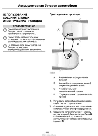 ИСПОЛЬЗОВАНИЕ
СОЕДИНИТЕЛЬНЫХ
ЭЛЕКТРИЧЕСКИХ ПРОВОДОВ
ПРЕДОСТЕРЕЖЕНИЯ
Подсоединяйте аккумуляторную
батарею только с таким же
номинальным напряжением.
Пользуйтесь соединительными
проводами соответствующего сечения
с изолированными зажимами.
Не отсоединяйте аккумуляторную
батарею от системы
электрооборудования автомобиля.
Присоединение проводов
A
B
C D
E102925
Разряженная аккумуляторная
батарея
A
Автомобиль со вспомогательной
аккумуляторной батареей
B
"Положительный"
соединительный провод
C
"Отрицательный" соединительный
провод
D
1. Установите автомобили таким образом,
чтобы они не соприкасались.
2. Остановите двигатель и отключите все
неиспользуемое электрооборудование.
3. Соедините положительную (+) клемму
аккумуляторной батареи автомобиля В
с положительной (+) клеммой
аккумуляторной батареи автомобиля А
(провод C).
246
Аккумуляторная батарея автомобиля
http://ava-avto.ru
 