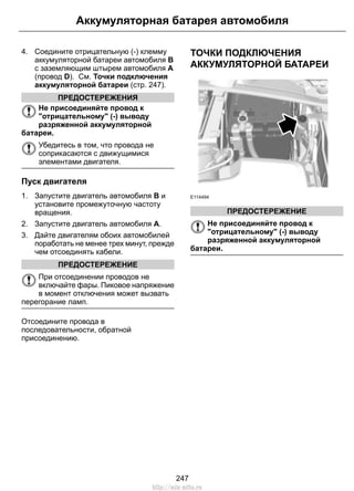 4. Соедините отрицательную (-) клемму
аккумуляторной батареи автомобиля B
с заземляющим штырем автомобиля A
(провод D). См. Точки подключения
аккумуляторной батареи (стр. 247).
ПРЕДОСТЕРЕЖЕНИЯ
Не присоединяйте провод к
"отрицательному" (-) выводу
разряженной аккумуляторной
батареи.
Убедитесь в том, что провода не
соприкасаются с движущимися
элементами двигателя.
Пуск двигателя
1. Запустите двигатель автомобиля B и
установите промежуточную частоту
вращения.
2. Запустите двигатель автомобиля A.
3. Дайте двигателям обоих автомобилей
поработать не менее трех минут, прежде
чем отсоединять кабели.
ПРЕДОСТЕРЕЖЕНИЕ
При отсоединении проводов не
включайте фары. Пиковое напряжение
в момент отключения может вызвать
перегорание ламп.
Отсоедините провода в
последовательности, обратной
присоединению.
ТОЧКИ ПОДКЛЮЧЕНИЯ
АККУМУЛЯТОРНОЙ БАТАРЕИ
E114494
ПРЕДОСТЕРЕЖЕНИЕ
Не присоединяйте провод к
"отрицательному" (-) выводу
разряженной аккумуляторной
батареи.
247
Аккумуляторная батарея автомобиля
http://ava-avto.ru
 