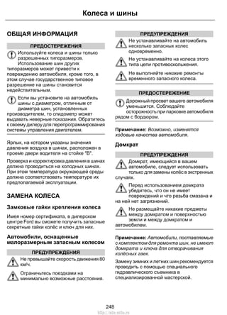 ОБЩАЯ ИНФОРМАЦИЯ
ПРЕДОСТЕРЕЖЕНИЯ
Используйте колеса и шины только
разрешенных типоразмеров.
Использование шин других
типоразмеров может привести к
повреждению автомобиля, кроме того, в
этом случае государственное типовое
разрешение на шины становится
недействительным.
Если вы установите на автомобиль
шины с диаметром, отличным от
диаметра шин, установленных
производителем, то спидометр может
выдавать неверные показания. Обратитесь
к своему дилеру для перепрограммирования
системы управления двигателем.
Ярлык, на котором указаны значения
давления воздуха в шинах, расположен в
проеме двери водителя на стойке "В".
Проверка и корректировка давления в шинах
должна проводиться на холодных шинах.
При этом температура окружающей среды
должна соответствовать температуре их
предполагаемой эксплуатации.
ЗАМЕНА КОЛЕСА
Замковые гайки крепления колеса
Имея номер сертификата, в дилерском
центре Ford вы сможете получить запасные
секретные гайки колёс и ключ для них.
Автомобили, оснащенные
малоразмерным запасным колесом
ПРЕДУПРЕЖДЕНИЯ
Не превышайте скорость движения 80
км/ч.
Ограничьтесь поездками на
минимально возможные расстояния.
ПРЕДУПРЕЖДЕНИЯ
Не устанавливайте на автомобиль
несколько запасных колес
одновременно.
Не устанавливайте на колеса этого
типа цепи противоскольжения.
Не выполняйте никакие ремонты
временного запасного колеса.
ПРЕДОСТЕРЕЖЕНИЕ
Дорожный просвет вашего автомобиля
уменьшится. Соблюдайте
осторожность при парковке автомобиля
рядом с бордюром.
Примечание: Возможно, изменятся
ходовые качества автомобиля.
Домкрат
ПРЕДУПРЕЖДЕНИЯ
Домкрат, имеющийся в вашем
автомобиле, следует использовать
только для замены колёс в экстренных
случаях.
Перед использованием домкрата
убедитесь, что он не имеет
повреждений и что резьба смазана и
на ней нет загрязнений.
Не размещайте никакие предметы
между домкратом и поверхностью
земли и между домкратом и
автомобилем.
Примечание: Автомобили, поставляемые
с комплектом для ремонта шин, не имеют
домкрата и ключа для отворачивания
колёсных гаек.
Замену зимних и летних шин рекомендуется
проводить с помощью специального
гидравлического съемника в
специализированной мастерской.
248
Колеса и шины
http://ava-avto.ru
 