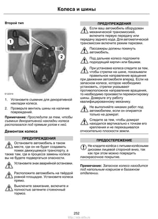 Второй тип
E122314
2
1
1. Установите съемник для декоративной
накладки колеса.
2. Проверьте вентиль шины на наличие
повреждений.
Примечание: Проследите за тем, чтобы
съемник декоративной накладки колеса
располагался под прямым углом к ней.
Демонтаж колеса
ПРЕДУПРЕЖДЕНИЯ
Остановите автомобиль в таком
месте, где он не будет создавать
помех движущемуся транспорту, а
также там, где в процессе замены колеса
вы не будете подвергаться опасности.
Установите знак аварийной остановки.
Расположите автомобиль на твёрдой
ровной площадке. Установите колеса
прямо.
Выключите зажигание, включите и
полностью затяните стояночный
тормоз.
ПРЕДУПРЕЖДЕНИЯ
Если ваш автомобиль оборудован
механической трансмиссией,
включите первую передачу или
передачу заднего хода. Для автоматической
трансмиссии включите режим парковки.
Пассажиры должны покинуть
автомобиль.
Под дальнее колесо подложите
подходящий кирпич или башмак.
При установке колеса следите за тем,
чтобы стрелки на шине, показывали
правильное направление вращения
при движении автомобиля вперед. Если на
запасном колесе, которое необходимо
установить, стрелки указывают
противоположное направление вращения,
то необходимо произвести перемонтировку
шины. Доверьте эту работу
квалифицированному механику.
Не выполняйте никаких работ под
автомобилем, если он опирается
только на домкрат.
Следите за тем, чтобы домкрат
находился вертикально к точкам его
крепления и не перекашивался
относительно плоскости земли.
ПРЕДОСТЕРЕЖЕНИЕ
Не кладите колёса с литыми колёсными
дисками лицевой стороной вниз, так
как при этом можно повредить
лакокрасочное покрытие.
Примечание: Запасное колесо находится
под напольным ковриком в багажном
отделении.
252
Колеса и шины
http://ava-avto.ru
 