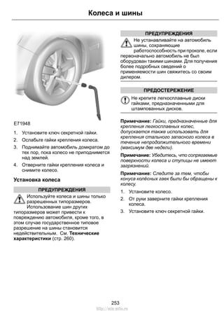 E71948
1. Установите ключ секретной гайки.
2. Ослабьте гайки крепления колеса.
3. Поднимайте автомобиль домкратом до
тех пор, пока колесо не приподнимется
над землей.
4. Отверните гайки крепления колеса и
снимите колесо.
Установка колеса
ПРЕДУПРЕЖДЕНИЯ
Используйте колеса и шины только
разрешенных типоразмеров.
Использование шин других
типоразмеров может привести к
повреждению автомобиля, кроме того, в
этом случае государственное типовое
разрешение на шины становится
недействительным. См. Технические
характеристики (стр. 260).
ПРЕДУПРЕЖДЕНИЯ
Не устанавливайте на автомобиль
шины, сохраняющие
работоспособность при проколе, если
первоначально автомобиль не был
оборудован такими шинами. Для получения
более подробных сведений о
применяемости шин свяжитесь со своим
дилером.
ПРЕДОСТЕРЕЖЕНИЕ
Не крепите легкосплавные диски
гайками, предназначенными для
штампованных дисков.
Примечание: Гайки, предназначенные для
крепления легкосплавных колес,
допускается также использовать для
крепления стального запасного колеса в
течение непродолжительного времени
(максимум две недели).
Примечание: Убедитесь, что сопрягаемые
поверхности колеса и ступицы не имеют
загрязнений.
Примечание: Следите за тем, чтобы
конуса колёсных гаек были бы обращены к
колесу.
1. Установите колесо.
2. От руки заверните гайки крепления
колеса.
3. Установите ключ секретной гайки.
253
Колеса и шины
http://ava-avto.ru
 
