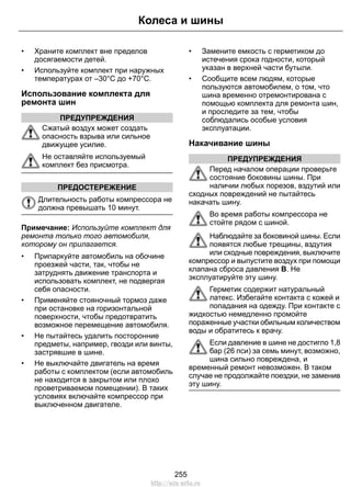 • Храните комплект вне пределов
досягаемости детей.
• Используйте комплект при наружных
температурах от –30°C до +70°C.
Использование комплекта для
ремонта шин
ПРЕДУПРЕЖДЕНИЯ
Сжатый воздух может создать
опасность взрыва или сильное
движущее усилие.
Не оставляйте используемый
комплект без присмотра.
ПРЕДОСТЕРЕЖЕНИЕ
Длительность работы компрессора не
должна превышать 10 минут.
Примечание: Используйте комплект для
ремонта только того автомобиля,
которому он прилагается.
• Припаркуйте автомобиль на обочине
проезжей части, так, чтобы не
затруднять движение транспорта и
использовать комплект, не подвергая
себя опасности.
• Применяйте стояночный тормоз даже
при остановке на горизонтальной
поверхности, чтобы предотвратить
возможное перемещение автомобиля.
• Не пытайтесь удалить посторонние
предметы, например, гвозди или винты,
застрявшие в шине.
• Не выключайте двигатель на время
работы с комплектом (если автомобиль
не находится в закрытом или плохо
проветриваемом помещении). В таких
условиях включайте компрессор при
выключенном двигателе.
• Замените емкость с герметиком до
истечения срока годности, который
указан в верхней части бутыли.
• Сообщите всем людям, которые
пользуются автомобилем, о том, что
шина временно отремонтирована с
помощью комплекта для ремонта шин,
и проследите за тем, чтобы
соблюдались особые условия
эксплуатации.
Накачивание шины
ПРЕДУПРЕЖДЕНИЯ
Перед началом операции проверьте
состояние боковины шины. При
наличии любых порезов, вздутий или
сходных повреждений не пытайтесь
накачать шину.
Во время работы компрессора не
стойте рядом с шиной.
Наблюдайте за боковиной шины. Если
появятся любые трещины, вздутия
или сходные повреждения, выключите
компрессор и выпустите воздух при помощи
клапана сброса давления B. Не
эксплуатируйте эту шину.
Герметик содержит натуральный
латекс. Избегайте контакта с кожей и
попадания на одежду. При контакте с
жидкостью немедленно промойте
пораженные участки обильным количеством
воды и обратитесь к врачу.
Если давление в шине не достигло 1,8
бар (26 пси) за семь минут, возможно,
шина сильно повреждена, и
временный ремонт невозможен. В таком
случае не продолжайте поездки, не заменив
эту шину.
255
Колеса и шины
http://ava-avto.ru
 