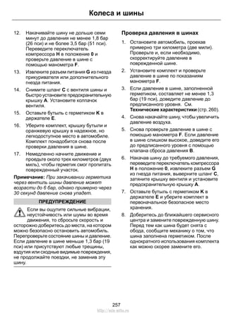12. Накачивайте шину не дольше семи
минут до давления не менее 1,8 бар
(26 пси) и не более 3,5 бар (51 пси).
Переведите переключатель
компрессора H в положение 0 и
проверьте давление в шине с
помощью манометра F.
13. Извлеките разъем питания G из гнезда
прикуривателя или дополнительного
гнезда питания.
14. Снимите шланг C с вентиля шины и
быстро установите предохранительную
крышку A. Установите колпачок
вентиля.
15. Оставьте бутыль с герметиком K в
держателе E.
16. Уберите комплект, крышку бутыли и
оранжевую крышку в надежное, но
легкодоступное место в автомобиле.
Комплект понадобится снова после
проверки давления в шине.
17. Немедленно начните движение и
проедьте около трех километров (двух
миль), чтобы герметик смог пропитать
поврежденный участок.
Примечание: При закачивании герметика
через вентиль шины давление может
возрасти до 6 бар, однако примерно через
30 секунд давление снова упадет.
ПРЕДУПРЕЖДЕНИЕ
Если вы ощутите сильные вибрации,
неустойчивость или шумы во время
движения, то сбросьте скорость и
осторожно доберитесь до места, на котором
можно безопасно остановить автомобиль.
Перепроверьте состояние шины и давление.
Если давление в шине меньше 1,3 бар (19
пси) или присутствуют любые трещины,
вздутия или сходные видимые повреждения,
не продолжайте поездки, не заменив эту
шину.
Проверка давления в шинах
1. Остановите автомобиль, проехав
примерно три километра (две мили).
Проверьте и, если необходимо,
скорректируйте давление в
поврежденной шине.
2. Установите комплект и проверьте
давление в шине по показаниям
манометра F.
3. Если давление в шине, заполненной
герметиком, составляет не менее 1,3
бар (19 пси), доведите давление до
предписанного уровня. См.
Технические характеристики (стр. 260).
4. Снова накачайте шину, чтобы увеличить
давление воздуха.
5. Снова проверьте давление в шине с
помощью манометра F. Если давление
в шине слишком высокое, доведите его
до предписанного уровня с помощью
клапана сброса давления B.
6. Накачав шину до требуемого давления,
переведите переключатель компрессора
H в положение 0, извлеките разъем G
из гнезда питания, выверните шланг C,
затяните крышку вентиля и установите
предохранительную крышку A.
7. Оставьте бутыль с герметиком K в
держателе E и уберите комплект в
первоначальное безопасное место
хранения.
8. Доберитесь до ближайшего сервисного
центра и замените поврежденную шину.
Перед тем как шина будет снята с
обода, сообщите механику о том, что
шина заполнена герметиком. После
однократного использования комплекта
как можно скорее замените его.
257
Колеса и шины
http://ava-avto.ru
 