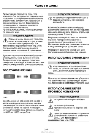 Примечание: Помните о том, что
комплект для экстренного ремонта шин
позволяет лишь временно восстановить
способность автомобиля к движению. В
разных странах могут действовать
разные правила ремонта шин после
использования комплекта.
Проконсультируйтесь со специалистом
по ремонту шин.
ПРЕДУПРЕЖДЕНИЕ
Перед началом движения убедитесь
в том, что давление воздуха в шине
соответствует требуемому. См.
Технические характеристики (стр. 260).
Контролируйте давление до момента
замены шины, заполненной герметиком.
Бутыли с герметиком можно выбрасывать
в баки для обычного бытового мусора.
Возвратите остаток жидкого герметика
дилеру или утилизируйте его в соответствии
с местными правилами утилизации отходов.
ОБСЛУЖИВАНИЕ ШИН
E70415
Для обеспечения равномерного износа и
увеличения срока эксплуатации шин мы
рекомендуем регулярно переставлять шины
с передних колес на задние и наоборот.
Интервал перестановки должен составлять
от 5000 до 10000 км пробега.
ПРЕДОСТЕРЕЖЕНИЕ
Не допускайте трения боковин шин о
бордюрный камень при парковке
автомобиля.
Если необходимо въехать на бордюр,
делайте это медленно, причем при подъезде
колеса по возможности должны стоять под
прямым углом к бордюру.
Регулярно проверяйте шины на наличие
порезов, посторонних предметов и
неравномерного износа протектора.
Неравномерный износ шин может привести
к нарушениям углов установки колес.
Проверяйте давление "холодных" шин
(включая запасное) каждые две недели.
ИСПОЛЬЗОВАНИЕ ЗИМНИХ ШИН
ПРЕДОСТЕРЕЖЕНИЕ
Удостоверьтесь, что для крепления
колёс, на которые монтируются зимние
шины, вы используете подходящие
гайки.
При использовании зимних шин убедитесь,
что давление в них соответствует норме.
См. Технические характеристики (стр. 260).
ИСПОЛЬЗОВАНИЕ ЦЕПЕЙ
ПРОТИВОСКОЛЬЖЕНИЯ
ПРЕДУПРЕЖДЕНИЯ
Не превышайте скорости 50 км/ч.
Не используйте цепи
противоскольжения на дорогах без
снега.
Цепи противоскольжения допускается
устанавливать только на указанные
шины. См. Технические
характеристики (стр. 260).
258
Колеса и шины
http://ava-avto.ru
 