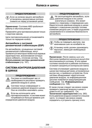 ПРЕДОСТЕРЕЖЕНИЕ
Если на колесах вашего автомобиля
установлены декоративные колпаки,
снимите их перед установкой цепей.
Примечание: Система ABS продолжит
работу в обычном режиме.
Применяйте цепи противоскольжения только
с коротким звеном.
Цепи противоскольжения устанавливайте
только на передние колёса.
Автомобили с системой
динамической стабилизации (ESP)
На автомобилях, оснащенных системой
динамической стабилизации, могут
проявляться некоторые необычные ездовые
характеристики, возникновения которых
можно избежать, отключив систему. См.
Использование системы динамической
стабилизации (стр. 167).
СИСТЕМА КОНТРОЛЯ ДАВЛЕНИЯ
В ШИНАХ
ПРЕДУПРЕЖДЕНИЯ
Система на освобождает вас от
необходимости регулярно проверять
давление воздуха в шинах.
Система только информирует о
снижении давления воздуха в шинах.
Она не способна накачивать шины.
Если вы используете цепи
противоскольжения, то системе может
потребоваться больше времени для
определения давления воздуха.
ПРЕДУПРЕЖДЕНИЯ
Не эксплуатируйте автомобиль, если
давление воздуха в его шинах
значительно снижено. Это может
привести к перегреву и повреждению шин.
Недостаточное давление воздуха в шинах
приводит к повышению расхода топлива,
снижению ресурса шин, а также ухудшению
управляемости и снижению безопасности
автомобиля.
ПРЕДОСТЕРЕЖЕНИЯ
Чтобы не повредить вентили, при
накачивании шин не изгибайте их.
Установку колёс должен производить
персонал, имеющий необходимые
навыки.
Примечание: После замены шин или
датчиков требуется несколько минут для
восстановления системы. В это время
система находится в рабочем состоянии,
но может загореться контрольная лампа.
Система отслеживает давление воздуха в
шинах при помощи датчиков, установленных
внутри них, и приёмного устройства. Если
система обнаруживает недостаточное
давление воздуха, на информационном
дисплее появляется предупреждающее
сообщение. См. Информационные
сообщения (стр. 108).
В таком случае следует как можно скорее
проверить давление воздуха в шинах и
довести его до требуемого. См.
Технические характеристики (стр. 260).
Если давление воздуха снижается слишком
часто, то следует как можно скорее
определить и устранить причину этого.
259
Колеса и шины
http://ava-avto.ru
 