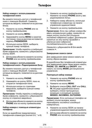 Набор номера с использованием
телефонной книги
Вы можете получить доступ к телефонной
книге с помощью Bluetooth. Символы,
которые вы вводите, появляются на дисплее
блока.
1. Нажмите на кнопку PHONE или на
кнопку приёма/вызова.
2. Нажмите на кнопку MENU.
3. Удерживайте кнопку MENU в нажатом
состоянии, пока на дисплее не появится
надпись PHONEBOOK.
4. Используя кнопки SEEK, выберите
нужный номер телефона.
Примечание: Чтобы перейти к следующей
букве алфавита, нажмите и удерживайте
кнопку SEEK.
5. Для вызова абонента нажмите на кнопку
PHONE или на кнопку приёма/вызова.
Набор номера с использованием
телефонной книги - Радиоприемник Sony
Вы можете получить доступ к телефонной
книге с помощью Bluetooth. Символы,
которые вы вводите, появляются на дисплее
блока.
1. Нажмите на кнопку PHONE.
2. Нажимайте на кнопку SEEK, пока не
откроется телефонная книга.
3. Используя кнопки со стрелками
вверх/вниз, выберите нужный номер
телефона.
Примечание: Чтобы перейти к следующей
букве алфавита, нажмите и удерживайте
кнопку со стрелкой вверх/вниз.
4. Для вызова абонента нажмите на кнопку
PHONE или на кнопку приёма/вызова.
Набор номера с помощью клавиатуры
телефона
Если на аудиоблоке предусмотрена
телефонная клавиатура (кнопки 0-9, * и #):
1. Нажмите на кнопку приёма/вызова.
Нажмите на кнопку PHONE (если у вас
радиоприемник Sony).
2. Наберите номер абонента, используя
телефонную клавиатуру на панели
управления аудиосистемой.
3. Нажмите на кнопку приёма/вызова.
Примечание: Если при наборе номера Вы
ввели неправильную цифру, нажмите на
левую кнопку поиска для стирания
последней набранной цифры. Длительное
нажатие на эту кнопку приведёт к
удалению всей набранной
последовательности цифр.
Нажмите и удерживайте 0 для ввода
символа +.
Завершение сеанса связи
Для завершения связи можно нажать на
кнопку сброса вызова.
В аудиоблоках без телефонной клавиатуры
для завершения связи также можно нажать
PHONE, CD, AM/FM или ON/OFF, или
нажать на кнопку MODE дистанционного
управления.
Повторный набор номера
1. Нажмите на кнопку PHONE или на
кнопку приёма/вызова.
2. Нажмите на кнопку MENU.
3. Выберите список CALL OUT или CALL
IN. На ряде аудиоблоков можно
выбирать списки пропущенных,
входящих и исходящих вызовов:
MISSED, INCOMING, OUTGOING.
Примечание: Если активный телефон не
выдает список вызовов, можно
перенабрать последний исходящий
номер/запись.
4. Нажмите на кнопку SEEK на панели
управления аудиосистемой автомобиля.
5. Для вызова абонента нажмите на кнопку
PHONE или на кнопку приёма/вызова.
276
Телефон
http://ava-avto.ru
 
