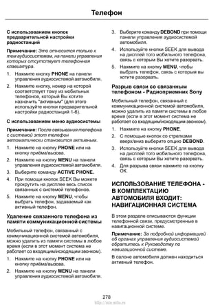 С использованием кнопок
предварительной настройки
радиостанций
Примечание: Это относится только к
тем аудиосистемам, на панели управления
которых отсутствует телефонная
клавиатура.
1. Нажмите кнопку PHONE на панели
управления аудиосистемой автомобиля.
2. Нажмите кнопку, номер на которой
соответствует тому из мобильных
телефонов, который Вы хотите
назначить "активным" (для этого
используйте кнопки предварительной
настройки радиостанций 1-6).
С использованием меню аудиосистемы
Примечание: После связывания телефона
с системой этот телефон
автоматически становится активным.
1. Нажмите на кнопку PHONE или на
кнопку приёма/вызова.
2. Нажмите на кнопку MENU на панели
управления аудиосистемой автомобиля.
3. Выберите команду ACTIVE PHONE.
4. При помощи кнопок SEEK Вы можете
прокрутить на дисплее весь список
связанных с системой телефонов.
5. Нажмите на кнопку MENU, чтобы
выбрать телефон, задаваемый как
активный телефон.
Удаление связанного телефона из
памяти коммуникационной системы
Мобильный телефон, связанный с
коммуникационной системой автомобиля,
можно удалить из памяти системы в любое
время (если в этот момент система не
работает со входящим/исходящим звонком).
1. Нажмите на кнопку PHONE или на
кнопку приёма/вызова.
2. Нажмите на кнопку MENU на панели
управления аудиосистемой автомобиля.
3. Выберите команду DEBOND при помощи
панели управления аудиосистемой
автомобиля.
4. Используйте кнопки SEEK для вывода
на дисплей того мобильного телефона,
связь с которым Вы хотите разорвать.
5. Нажмите на кнопку MENU, чтобы
выбрать телефон, связь с которым вы
хотите разорвать.
Разрыв связи со связанным
телефоном - Радиоприемник Sony
Мобильный телефон, связанный с
коммуникационной системой автомобиля,
можно удалить из памяти системы в любое
время (если в этот момент система не
работает со входящим/исходящим звонком).
1. Нажмите на кнопку PHONE.
2. С помощью кнопок со стрелками
вверх/вниз выберите опцию DEBOND.
3. Используйте кнопки SEEK для вывода
на дисплей того мобильного телефона,
связь с которым Вы хотите разорвать.
4. Для разрыва связи нажмите на кнопку
ОК.
ИСПОЛЬЗОВАНИЕ ТЕЛЕФОНА -
В КОМПЛЕКТАЦИЮ
АВТОМОБИЛЯ ВХОДИТ:
НАВИГАЦИОННАЯ СИСТЕМА
В этом разделе описываются функции
телефонной связи, предусмотренные в
навигационной системе.
Примечание: За подробной информацией
об органах управления аудиосистемой
обратитесь к Руководству по
навигационной системе.
В салоне автомобиля должен находиться
активный телефон.
278
Телефон
http://ava-avto.ru
 