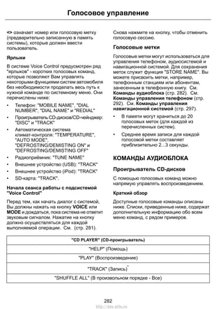 <> означает номер или голосовую метку
(предварительно записанную в память
системы), которые должен ввести
пользователь.
Ярлыки
В системе Voice Control предусмотрен ряд
"ярлыков" - коротких голосовых команд,
которые позволяют Вам управлять
некоторыми функциями систем автомобиля
без необходимости проделать весь путь к
нужной команде по системному меню. Они
перечислены ниже:
• Телефон: "MOBILE NAME", "DIAL
NUMBER", "DIAL NAME" и "REDIAL"
• Проигрыватель CD-дисков/CD-чейнджер:
"DISC" и "TRACK"
• Автоматическая система
климат-контроля: "TEMPERATURE",
"AUTO MODE",
"DEFROSTING/DEMISTING ON" и
"DEFROSTING/DEMISTING OFF"
• Радиоприёмник: "TUNE NAME"
• Внешнее устройство (USB): "TRACK"
• Внешнее устройство (iPod): "TRACK"
• SD-карта: "TRACK".
Начала сеанса работы с подсистемой
"Voice Control"
Перед тем, как начать диалог с системой,
Вы должны нажать на кнопку VOICE или
MODE и дождаться, пока система не ответит
звуковым сигналом. Нажатие на кнопку
должно осуществляться для каждой
выполняемой операции. См. (стр. 281).
Снова нажмите на кнопку, чтобы отменить
голосовую сессию.
Голосовые метки
Голосовые метки могут использоваться для
управления телефоном, аудиосистемой и
навигационной системой. Для сохранения
меток служит функция "STORE NAME". Вы
можете присвоить метки, например,
телефонным станциям или абонентам,
занесенным в телефонную книгу. См.
Команды аудиоблока (стр. 282). См.
Команды управления телефоном (стр.
292). См. Команды управления
навигационной системой (стр. 297).
• В памяти могут храниться до 20
голосовых меток (для каждой из
перечисленных систем).
• Среднее время записи для каждой
голосовой метки составляет
приблизительно 2...3 секунды.
КОМАНДЫ АУДИОБЛОКА
Проигрыватель CD-дисков
С помощью голосовых команд можно
напрямую управлять воспроизведением.
Краткий обзор
Доступные голосовые команды описаны
ниже. Списки, приведенные ниже, содержат
дополнительную информацию обо всем
меню команд, с рядом примеров.
"CD PLAYER" (CD-проигрыватель)
"HELP" (Помощь)
"PLAY" (Воспроизведение)
"TRACK" (Запись)
*
"SHUFFLE ALL" (В произвольном порядке - Все)
282
Голосовое управление
http://ava-avto.ru
 