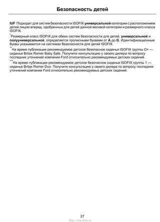 IUF Подходит для систем безопасности ISOFIX универсальной категории с расположением
детей лицом вперед, одобренных для детей данной весовой категории и размерного класса
ISOFIX.
*
Размерный класс ISOFIX для обеих систем безопасности для детей, универсальной и
полууниверсальной, определяется прописными буквами от A до G. Идентификационные
буквы указываются на системах безопасности для детей ISOFIX.
**
На время публикации рекомендуемое детское безопасное сиденья ISOFIX группы O+ —
сиденье Britax Romer Baby Safe. Получите консультацию у своего дилера по вопросу
последних уточнений компании Ford относительно рекомендуемых детских сидений.
***
На время публикации рекомендуемое детское безопасное сиденья ISOFIX группы 1 —
сиденье Britax Romer Duo. Получите консультацию у своего дилера по вопросу последних
уточнений компании Ford относительно рекомендуемых детских сидений.
27
Безопасность детей
http://ava-avto.ru
 