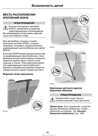 МЕСТА РАСПОЛОЖЕНИЯ
КРЕПЛЕНИЙ ISOFIX
ПРЕДУПРЕЖДЕНИЕ
Если вы пользуетесь системой
ISOFIX, применяйте устройство,
предотвращающее опрокидывание.
Мы рекомендуем использовать верхний
шнур или опорную стойку.
Ваш автомобиль оснащен точками
крепления системы ISOFIX, которые
позволяют установить общепризнанные
удерживающие приспособления для детей
ISOFIX.
В систему ISOFIX входят два жестких рычага
на удерживающем приспособлении, точки
фиксации которых расположены на внешних
сиденьях заднего ряда, в месте стыка
подушки и спинки. Точки крепления ремня
для удерживающих приспособлений с
верхним страховочным ремнём находятся
позади внешних задних посадочных мест.
Верхние точки крепления
E87146
E93616
E93514
Крепление детского кресла
верхними лямками
ПРЕДУПРЕЖДЕНИЕ
Прикрепляйте шнур только к
соответствующей точке крепления.
Примечание: Если применимо, снимите
крышку багажного отделения, чтобы
облегчить установку. См. Крышки
багажного отделения (стр. 198).
28
Безопасность детей
http://ava-avto.ru
 