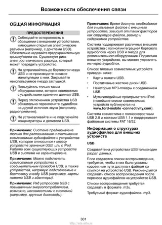 ОБЩАЯ ИНФОРМАЦИЯ
ПРЕДОСТЕРЕЖЕНИЯ
Соблюдайте осторожность в
обращении с внешними устройствами,
имеющими открытые электрические
разъемы (например, с донглами USB).
Обязательно надевайте предохранительную
крышку/колпачок. Существует риск
электростатического разряда, который
может повредить устройство.
Не дотрагивайтесь до бортового гнезда
USB и не производите никакие
манипуляции с ним. Закрывайте
неиспользуемое гнездо заглушкой.
Пользуйтесь только таким
оборудованием, которое совместимо
с устройствами хранения данных USB.
Перед отключением устройства USB
обязательно переключите аудиоблок
на другой источник звука (например,
радиоприемник).
Не устанавливайте и не подключайте
концентраторы и делители USB.
Примечание: Система предназначена
только для распознавания и считывания
совместимых аудиофайлов с устройства
USB, которое относится к классу
устройств хранения USB, или с iPod.
Работа всех существующих устройств
USB в системе не гарантирована.
Примечание: Можно подключать
совместимые устройства с
соединительным проводом USB, а также
устройства, напрямую подключаемые к
бортовому гнезду USB (например, карты
памяти USB и адаптеры).
Примечание: Ряд устройств USB с
повышенным энергопотреблением,
возможно, несовместимы с системой
(например, крупные дисководы).
Примечание: Время доступа, необходимое
для считывания файлов с внешнего
устройства, зависит от таких факторов
как структура файлов, размер и
содержимое устройства.
Система поддерживает различные внешние
устройства с полной интеграцией бортового
аудиоблока через USB и гнезда для
дополнительного оборудования. Подключив
внешнее устройство, вы можете управлять
им через аудиоблок.
Список типовых совместимых устройств
приведен ниже:
• Карты памяти USB.
• Портативные жесткие диски USB.
• Некоторые MP3-плееры с соединением
USB
• Мультимедийные проигрыватели iPod
(новейшие списки совместимых
устройств публикуются на
www.ford-mobile -connectivity.com).
Система совместима с полноскоростным
USB 2.0 и хостами USB 1.1 и поддерживает
файловые системы FAT 16/32.
Информация о структурах
аудиофайлов для внешних
устройств
USB
Создавайте на устройствах USB только один
раздел данных.
Если создаются списки воспроизведения,
требуется, чтобы в них были указаны
корректные пути доступа к файлам со
ссылкой на устройство USB. Рекомендуется
создавать список воспроизведения после
переноса аудиофайлов на устройство USB.
Списки воспроизведения требуется
создавать в формате .m3u.
Требуемый формат аудиофайлов .mp3.
301
Возможности обеспечения связи
http://ava-avto.ru
 