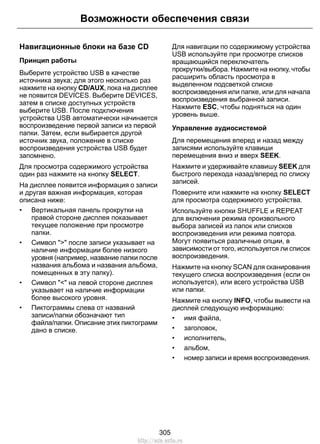 Навигационные блоки на базе CD
Принцип работы
Выберите устройство USB в качестве
источника звука; для этого несколько раз
нажмите на кнопку CD/AUX, пока на дисплее
не появится DEVICES. Выберите DEVICES,
затем в списке доступных устройств
выберите USB. После подключения
устройства USB автоматически начинается
воспроизведение первой записи из первой
папки. Затем, если выбирается другой
источник звука, положение в списке
воспроизведения устройства USB будет
запомнено.
Для просмотра содержимого устройства
один раз нажмите на кнопку SELECT.
На дисплее появится информация о записи
и другая важная информация, которая
описана ниже:
• Вертикальная панель прокрутки на
правой стороне дисплея показывает
текущее положение при просмотре
папки.
• Символ ">" после записи указывает на
наличие информации более низкого
уровня (например, название папки после
названия альбома и названия альбома,
помещенных в эту папку).
• Символ "<" на левой стороне дисплея
указывает на наличие информации
более высокого уровня.
• Пиктограммы слева от названий
записи/папки обозначают тип
файла/папки. Описание этих пиктограмм
дано в списке.
Для навигации по содержимому устройства
USB используйте при просмотре списков
вращающийся переключатель
прокрутки/выбора. Нажмите на кнопку, чтобы
расширить область просмотра в
выделенном подсветкой списке
воспроизведения или папке, или для начала
воспроизведения выбранной записи.
Нажмите ESC, чтобы подняться на один
уровень выше.
Управление аудиосистемой
Для перемещения вперед и назад между
записями используйте клавиши
перемещения вниз и вверх SEEK.
Нажмите и удерживайте клавишу SEEK для
быстрого перехода назад/вперед по списку
записей.
Поверните или нажмите на кнопку SELECT
для просмотра содержимого устройства.
Используйте кнопки SHUFFLE и REPEAT
для включения режима произвольного
выбора записей из папок или списков
воспроизведения или режима повтора.
Могут появиться различные опции, в
зависимости от того, используется ли список
воспроизведения.
Нажмите на кнопку SCAN для сканирования
текущего списка воспроизведения (если он
используется), или всего устройства USB
или папки.
Нажмите на кнопку INFO, чтобы вывести на
дисплей следующую информацию:
• имя файла,
• заголовок,
• исполнитель,
• альбом,
• номер записи и время воспроизведения.
305
Возможности обеспечения связи
http://ava-avto.ru
 