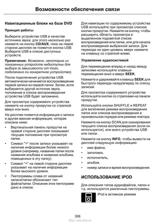 Навигационные блоки на базе DVD
Принцип работы
Выберите устройство USB в качестве
источника звука; для этого несколько раз
нажмите на кнопку CD/AUX, пока на левой
стороне дисплея не появится кнопка USB.
Выберите USB в списке доступных
устройств.
Примечание: Возможно, некоторые из
показанных устройств недоступны для
выбора (в зависимости от того,
подключено ли конкретное устройство).
После подключения устройства USB
автоматически начинается воспроизведение
первой записи из первой папки. Затем, если
выбирается другой источник звука,
положение в списке воспроизведения
устройства USB будет запомнено.
Для просмотра содержимого устройства
нажмите на кнопку прокрутки со стрелкой
вверх или вниз.
На дисплее появится информация о записи
и другая важная информация, которая
описана ниже:
• Вертикальная панель прокрутки на
правой стороне дисплея показывает
текущее положение при просмотре
папки.
• Символ ">" после записи указывает на
наличие информации более низкого
уровня (например, название папки после
названия альбома и названия альбома,
помещенных в эту папку).
• Символ "<" на левой стороне дисплея
указывает на наличие информации
более высокого уровня.
• Пиктограммы слева от названий
записи/папки обозначают тип
файла/папки. Описание этих пиктограмм
дано в списке.
Для навигации по содержимому устройства
USB используйте при просмотре списков
кнопки прокрутки. Нажмите на кнопку, чтобы
расширить область просмотра в
выделенном подсветкой списке
воспроизведения или папке, или для начала
воспроизведения выбранной записи. Для
перехода на один уровень вверх нажмите
на клавишу со стрелкой влево.
Управление аудиосистемой
Для перемещения вперед и назад между
записями используйте клавиши
перемещения вниз и вверх SEEK.
Нажмите и удерживайте клавишу SEEK для
быстрого перехода назад/вперед по списку
записей.
Для просмотра содержимого устройства
используйте кнопки со стрелками на панели
прокрутки.
Используйте кнопки SHUFFLE и REPEAT
для включения режима воспроизведения
папок или списков воспроизведения в
произвольном порядке или режима повтора.
Нажмите на кнопку SCAN для сканирования
текущего списка воспроизведения (если он
используется), или всего устройства USB
или папки.
Нажмите на кнопку INFO, чтобы вывести на
дисплей следующую информацию:
• имя файла,
• заголовок,
• исполнитель,
• альбом,
• номер записи и время воспроизведения.
ИСПОЛЬЗОВАНИЕ IPOD
Для описания типов аудиофайлов, папок и
т.д. используются различные пиктограммы.
E100030
iPod в активном режиме
306
Возможности обеспечения связи
http://ava-avto.ru
 