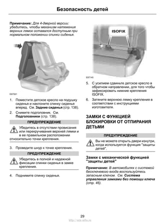 Примечание: Для 4-дверной версии:
убедитесь, чтобы механизм натяжения
верхних лямок оставался доступным при
нормальном положении спинки сиденья.
E87591
1. Поместите детское кресло на подушку
сиденья и наклоните спинку сиденья
вперед. См. Задние сиденья (стр. 138).
2. Снимите подголовник. См.
Подголовники (стр. 138).
ПРЕДУПРЕЖДЕНИЕ
Убедитесь в отсутствии провисания
или перекручивания верхней лямки и
в ее правильном расположении
относительно точки крепления.
3. Проведите шнур к точке крепления.
ПРЕДУПРЕЖДЕНИЕ
Убедитесь в полной и надежной
фиксации спинки сиденья в замке
крепления.
4. Поднимите спинку сиденья.
E87145
5. С усилием сдвиньте детское кресло в
обратном направлении, для того чтобы
зафиксировать нижние крепления
ISOFIX.
6. Затяните верхнюю лямку крепления в
соответствии с инструкциями
изготовителя.
ЗАМКИ С ФУНКЦИЕЙ
БЛОКИРОВКИ ОТ ОТПИРАНИЯ
ДЕТЬМИ
ПРЕДУПРЕЖДЕНИЕ
Вы не можете открыть двери изнутри,
когда используется функция "защиты
детей".
Замки с механической функцией
"защиты детей"
Примечание: В автомобилях с системой
бесключевого входа воспользуйтесь
запасным ключом. См. Система
управления замками без помощи ключа
(стр. 46).
29
Безопасность детей
http://ava-avto.ru
 
