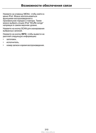 Нажмите на клавишу MENU, чтобы войти в
меню iPod. Можно воспользоваться
функциями воспроизведения в
произвольном порядке и повтора. Также
можно выбрать опцию iPod "Shuffle songs"
напрямую в самом верхнем уровне.
Нажмите на кнопку SCAN для сканирования
выбранных записей.
Нажмите на кнопку INFO, чтобы вывести на
дисплей следующую информацию:
• заголовок,
• исполнитель,
• номер записи и время воспроизведения.
310
Возможности обеспечения связи
http://ava-avto.ru
 