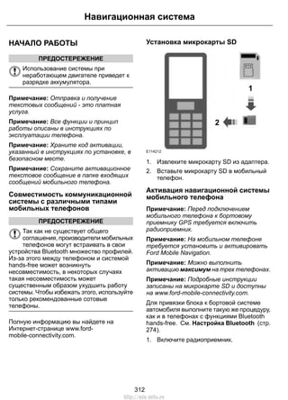 НАЧАЛО РАБОТЫ
ПРЕДОСТЕРЕЖЕНИЕ
Использование системы при
неработающем двигателе приведет к
разрядке аккумулятора.
Примечание: Отправка и получение
текстовых сообщений - это платная
услуга.
Примечание: Все функции и принцип
работы описаны в инструкциях по
эксплуатации телефона.
Примечание: Храните код активации,
указанный в инструкциях по установке, в
безопасном месте.
Примечание: Сохраните активационное
текстовое сообщение в папке входящих
сообщений мобильного телефона.
Совместимость коммуникационной
системы с различными типами
мобильных телефонов
ПРЕДОСТЕРЕЖЕНИЕ
Так как не существует общего
соглашения, производители мобильных
телефонов могут встраивать в свои
устройства Bluetooth множество профилей.
Из-за этого между телефоном и системой
hands-free может возникнуть
несовместимость, в некоторых случаях
такая несовместимость может
существенным образом ухудшить работу
системы. Чтобы избежать этого, используйте
только рекомендованные сотовые
телефоны.
Полную информацию вы найдете на
Интернет-странице www.ford-
mobile-connectivity.com.
Установка микрокарты SD
1
2
E114212
1. Извлеките микрокарту SD из адаптера.
2. Вставьте микрокарту SD в мобильный
телефон.
Активация навигационной системы
мобильного телефона
Примечание: Перед подключением
мобильного телефона к бортовому
приемнику GPS требуется включить
радиоприемник.
Примечание: На мобильном телефоне
требуется установить и активировать
Ford Mobile Navigation.
Примечание: Можно выполнить
активацию максимум на трех телефонах.
Примечание: Подробные инструкции
записаны на микрокарте SD и доступны
на www.ford-mobile-connectivity.com.
Для привязки блока к бортовой системе
автомобиля выполните такую же процедуру,
как и в телефонах с функциями Bluetooth
hands-free. См. Настройка Bluetooth (стр.
274).
1. Включите радиоприемник.
312
Навигационная система
http://ava-avto.ru
 