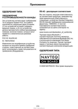 ОДОБРЕНИЯ ТИПА
УВЕДОМЛЕНИЕ
FCC/ПРОМЫШЛЕННОСТИ КАНАДЫ
Это устройство соответствует требованиям
15-го раздела Правил FCC. Его работа
подчиняется следующим двум условиям:
(1) это устройство не может создавать
вредные помехи, и (2) это устройство
должно противостоять любым принимаемым
помехам, включая помехи, которые могут
привести к нежелательным режимам
работы.
FCC ID: WJLRX-42
IC: 7847A-RX42
Изменения или модификации устройства,
которые не получили прямого одобрения
стороны, ответственной за соответствие,
могут аннулировать право пользователя на
применение оборудования.
RX-42 - декларация соответствия
Мы как сторона, несущая ответственность
за соответствие продукции, заявляем под
свою единоличную ответственность
следующее: устройство Handset Integration
RX-42 отвечает требованиям нижеуказанной
Директивы: 1999/5/EC. С текстом
Сертификата соответствия можно
ознакомиться на сайте в Интернет по
адресу:
www.novero.com/declaration_of_conformity
Торговая марка Bluetooth и
соответствующие логотипы являются
собственностью компании Bluetooth SIG, Inc.
и используются компанией Ford Motor
Company по лицензии. Прочие торговые
марки и торговые имена принадлежат
соответствующим компаниям-владельцам.
ОДОБРЕНИЯ ТИПА
E114214
© 2008 NAVTEQ B.V. Все права защищены.
314
Приложения
http://ava-avto.ru
 
