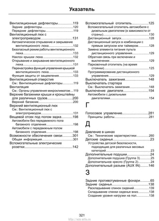 Вентиляционные дефлекторы................119
Задние дефлекторы.....................................120
Передние дефлекторы.................................119
Вентиляционный люк с
электроприводом..................................131
Автоматическое открывание и закрывание
вентиляционного люка.............................132
Безопасный режим работы вентиляционного
люка...........................................................133
Наклон крышки люка....................................132
Открывание и закрывание вентиляционного
люка...........................................................131
Перенастройка функций управления крышкой
вентиляционного люка.............................133
Функция защиты от защемления.................133
Вентиляционный отверстия
См.: Вентиляционные дефлекторы.............119
Вентиляция
См.: Органы управления микроклиматом....119
Верхние багажники крыши и кронштейны
для различных грузов...........................200
Верхний багажник.........................................200
Верхний вентиляционный люк
См.: Вентиляционный люк с
электроприводом......................................131
Вещевой отсек под полом задка............198
Автомобили без передвижного пола
багажного отделения................................198
Автомобили с передвижным полом
багажного отделения................................198
Возможности обеспечения связи...........301
Общая информация.....................................301
Вспомогательные электрические
розетки...................................................142
Вспомогательный отопитель..................125
Вспомогательный отопитель автомобиля с
дизельным двигателем (в зависимости от
страны)......................................................130
Дистанционный запуск.................................128
Дистанционный запуск в комбинации с
прямым запуском или таймером.............128
Замена элемента питания пульта
дистанционного управления....................129
Обратная связь при включении и
выключении...............................................129
Парковочный отопитель (на время
стоянки).....................................................125
Программирование дистанционного
управления................................................129
Выключатель зажигания.........................148
Выключатель стартера
См.: Выключатель зажигания.......................148
Выключение двигателя...........................154
Автомобили с дизельными
двигателями..............................................154
Г
Голосовое управление............................281
Принципы работы.........................................281
Д
Давление в шинах
См.: Технические характеристики...............260
Детские сиденья........................................23
Устройства детской безопасности,
подходящие для различных весовых
категорий.....................................................23
Дополнительные подушки.........................24
Дополнительная подушка (Группа 3).............25
Дополнительное кресло (Группа 2)...............24
Дополнительный разъем (AUX IN).........146
З
Задние противотуманные фонари...........65
Задние сиденья.......................................138
Раскладывание спинок сидений..................139
Складывание спинки сиденья вниз.............138
Создание уровня нагрузки на пол...............138
321
Указатель
http://ava-avto.ru
 