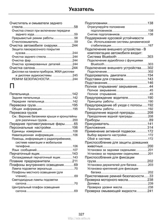 Очиститель и омыватели заднего
стекла.......................................................58
Очистка стекол при включении передачи
заднего хода................................................59
Прерывистый режим работы.........................58
Стеклоомыватель...........................................59
Очистка автомобиля снаружи................244
Защита лакокрасочного покрытия
кузова........................................................244
Очистка заднего стекла................................244
Очистка фар..................................................244
Очистка хромированных деталей...............244
Очистка салона........................................244
Дисплеи на панели приборов, ЖКИ-дисплеи
и дисплеи аудиосистемы. .......................245
РЕМНИ БЕЗОПАСНОСТИ............................244
П
Пепельница..............................................142
Задняя пепельница.......................................142
Передняя пепельница..................................142
Перевозка груза.......................................195
Общая информация.....................................195
Перевозка грузов
См.: Верхние багажники крыши и кронштейны
для различных грузов...............................200
Передние противотуманные фары..........65
Персональные настройки.......................106
Единицы измерения.....................................108
Навигационная информация.......................106
Помощь, информация о радиоприёмнике,
системе навигации и мобильном
телефоне...................................................106
Язык сообщений...........................................107
Перчаточный ящик...................................143
Охлаждаемый перчаточный ящик...............143
Плавкие предохранители........................211
Плафоны внутреннего освещения...........69
Лампа подсветки зеркальца...........................70
Плафоны местного освещения (для
чтения).........................................................69
Светодиодные лампы подсветки
салона.........................................................70
Центральный плафон освещения
салона.........................................................69
Подголовники...........................................138
Отрегулируйте положение
подголовников...........................................138
Снятие подголовников..................................138
Поддержание курсовой устойчивости
См.: Использование системы динамической
стабилизации............................................167
Подключение внешнего устройства - В
комплектацию автомобиля входит:
Система Bluetooth ................................303
Подключение аудиоблока с функциями
Bluetooth....................................................303
Подключение внешнего устройства.......302
Подключение.................................................302
Подогреватель двигателя.......................154
Подставки для стаканов..........................143
Подстаканник...........................................146
Полное открывание/ закрывание.............44
Полное закрывание........................................45
Полное открывание........................................45
Предупреждение водителя.....................190
Принципы работы.........................................190
Предупреждение об уходе с полосы......192
Принципы работы.........................................192
Преодоление водной преграды..............208
Преодоление водной преграды...................208
Приборы.....................................................89
Прикуриватель.........................................141
Приложения.............................................314
Применение активной подвески.............172
Выбор варианта настройки..........................172
Сбой в системе.............................................172
Приспособление для защиты домашних
животных................................................200
Установка за задними сиденьями...............201
Установка за передними сиденьями...........201
Приспособления для фиксации
груза.......................................................202
Установка держателей для багажа..............203
Установка креплений для фиксации
багажа........................................................202
Пристегивание ремней безопасности......33
Проверка моторного масла.....................238
Доливка..........................................................239
Проверка уровня масла...............................238
Проверка омывающей жидкости............241
327
Указатель
http://ava-avto.ru
 