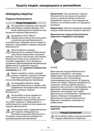 ПРИНЦИПЫ РАБОТЫ
Подушки безопасности
ПРЕДУПРЕЖДЕНИЯ
Не изменяйте переднюю часть вашего
автомобиля никаким образом. Это
может неблагоприятно отразиться при
раскрытии подушек безопасности.
Выдержка из ECE R94.01:
Чрезвычайно опасно! Не используйте
устройства детской безопасности,
установленные передней частью назад на
сиденьях, защищаемых спереди подушкой
безопасности!
Пристегивайтесь ремнем
безопасности и держите безопасное
расстояние между вами и рулевым
колесом. Только в том случае, если ремень
безопасности пристегнут правильно, он
способен удерживать тело человека в
положении, обеспечивающем максимальную
эффективность действия подушки
безопасности. См. Сидение в правильном
положении (стр. 135).
Ремонт рулевого колеса, рулевой
колонки, сидений, подушек и ремней
безопасности должен проводиться
только квалифицированным механиком.
Не закрывайте область перед
подушкой безопасности какими-либо
предметами. Не прикрепляйте никаких
предметов к накладке подушки
безопасности.
Не втыкайте острые предметы в
панели салона в тех зонах, где
установлены подушки безопасности.
Это может привести к повреждению и
неблагоприятно отразиться при раскрытии
подушек безопасности.
Используйте чехлы, предназначенные
для сидений, оборудованных
боковыми подушками безопасности.
Установка чехлов должна проводиться
квалифицированным механиком.
Примечание: При раскрытии подушки
безопасности вы услышите громкий
хлопок и увидите облако остатков
безвредного порошка. Это нормальное
явление, на которое можно не обращать
внимания.
Примечание: Просто протрите накладку
подушки безопасности влажной тряпкой.
Фронтальные подушки безопасности
водителя и переднего пассажира
E74302
Фронтальные подушки безопасности
водителя и переднего пассажира
срабатывают при сильном фронтальном
столкновении или столкновении,
произошедшим под углом до 30 градусов
слева или справа. Подушка надувается за
несколько тысячных долей секунды и
сдувается при контакте с пассажирами или
водителем, амортизируя таким образом
движение тела вперед. При слабых
фронтальных столкновениях, переворотах,
задних и боковых столкновениях
фронтальные подушки безопасности
водителя и переднего пассажира не
срабатывают.
Коленная подушка безопасности
водителя
ПРЕДОСТЕРЕЖЕНИЕ
Не пытайтесь открыть крышку коленной
подушки безопасности водителя.
31
Защита людей, находящихся в автомобиле
http://ava-avto.ru
 