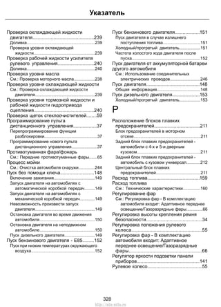 Проверка охлаждающей жидкости
двигателя...............................................239
Доливка..........................................................239
Проверка уровня охлаждающей
жидкости....................................................239
Проверка рабочей жидкости усилителя
рулевого управления............................240
Доливка..........................................................240
Проверка уровня масла
См.: Проверка моторного масла..................238
Проверка уровня охлаждающей жидкости
См.: Проверка охлаждающей жидкости
двигателя...................................................239
Проверка уровня тормозной жидкости и
рабочей жидкости гидропривода
сцепления..............................................240
Проверка щеток стеклоочистителей........59
Программирование пульта
дистанционного управления..................37
Перепрограммирование функции
разблокировки.............................................37
Программирование нового пульта
дистанционного управления......................37
Противотуманная фара/фонарь
См.: Передние противотуманные фары.......65
Процесс мойки
См.: Очистка автомобиля снаружи..............244
Пуск без помощи ключа..........................148
Включение зажигания...................................149
Запуск двигателя на автомобилях с
автоматической коробкой передач.........149
Запуск двигателя на автомобилях с
механической коробкой передач.............149
Невозможность произвести запуск
двигателя...................................................149
Остановка двигателя во время движения
автомобиля...............................................150
Остановка двигателя на неподвижном
автомобиле...............................................150
Пуск дизельного двигателя..........................149
Пуск бензинового двигателя - E85.........152
Пуск при низких температурах окружающего
воздуха......................................................152
Пуск бензинового двигателя...................151
Пуск двигателя в случае излишнего
поступления топлива................................151
Холодный/прогретый двигатель..................151
Частота холостого хода двигателя после
пуска..........................................................152
Пуск двигателя от аккумуляторной батареи
другого автомобиля
См.: Использование соединительных
электрических проводов..........................246
Пуск двигателя.........................................148
Общая информация.....................................148
Пуск дизельного двигателя.....................153
Холодный/прогретый двигатель..................153
Р
Расположение блоков плавких
предохранителей...................................211
Блок предохранителей в моторном
отсеке.........................................................211
Задний блок плавких предохранителей -
автомобили с 4-х и 5-и дверным
кузовом......................................................211
Задний блок плавких предохранителей -
автомобиль с кузовом универсал............212
Центральный блок плавких
предохранителей......................................211
Расход топлива........................................159
Расход топлива
См.: Технические характеристики...............160
Регулирование фар
См.: Регулировка фар - В комплектацию
автомобиля входит: Адаптивное переднее
освещение/Газоразрядные фары..............66
Регулировка высоты крепления ремня
безопасности...........................................34
Регулировка положения рулевого
колеса......................................................55
Регулировка фар - В комплектацию
автомобиля входит: Адаптивное
переднее освещение/Газоразрядные
фары........................................................66
Регулятор яркости подсветки панели
приборов................................................141
Рулевое колесо..........................................55
328
Указатель
http://ava-avto.ru
 
