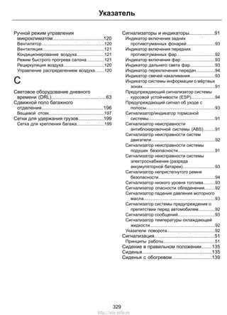 Ручной режим управления
микроклиматом......................................120
Вентилятор....................................................120
Вентиляция...................................................121
Кондиционирование воздуха.......................121
Режим быстрого прогрева салона...............121
Рециркуляция воздуха..................................120
Управление распределением воздуха........120
С
Световое оборудование дневного
времени (DRL).........................................63
Сдвижной поло багажного
отделения..............................................196
Вещевой отсек..............................................197
Сетки для удержания грузов...................199
Сетка для крепления багажа.......................199
Сигнализаторы и индикаторы...................91
Индикатор включения задних
противотуманных фонарей........................93
Индикатор включения передних
противотуманных фар................................92
Индикатор включения фар.............................93
Индикатор дальнего света фар.....................93
Индикатор переключения передач................94
Индикатор свечей накаливания.....................93
Индикатор системы информации о мёртвых
зонах............................................................91
Предупреждающий сигнализатор системы
курсовой устойчивости (ESP)....................94
Предупреждающий сигнал об уходе с
полосы.........................................................93
Сигнализатор/индикатор тормозной
системы.......................................................91
Сигнализатор неисправности
антиблокировочной системы (ABS)..........91
Сигнализатор неисправности систем
двигателя.....................................................92
Сигнализатор неисправности системы
подушек безопасности...............................91
Сигнализатор неисправности системы
электроснабжения (разряда
аккумуляторной батареи)...........................93
Сигнализатор непристегнутого ремня
безопасности...............................................94
Сигнализатор низкого уровня топлива..........93
Сигнализатор опасности обледенения.........92
Сигнализатор падения давления моторного
масла...........................................................93
Сигнализатор системы предупреждения о
препятствии перед автомобилем..............92
Сигнализатор сообщений...............................93
Сигнализатор температуры охлаждающей
жидкости......................................................92
Указатели поворота........................................92
Сигнализация.............................................51
Принципы работы...........................................51
Сидение в правильном положении........135
Сиденья....................................................135
Сиденья с обогревом..............................139
329
Указатель
http://ava-avto.ru
 