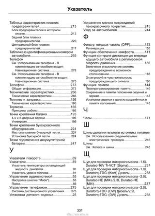 Таблица характеристик плавких
предохранителей..................................213
Блок предохранителей в моторном
отсеке........................................................213
Задний блок плавких
предохранителей......................................220
Центральный блок плавких
предохранителей......................................217
Табличка с идентификационным номером
автомобиля............................................265
Телефон
См.: Использование телефона - В
комплектацию автомобиля входит:
Навигационная система...........................278
См.: Использование телефона - В
комплектацию автомобиля не входит:
Навигационная система...........................275
Телефон...................................................273
Общая информация.....................................273
Технические характеристики..................266
Технические характеристики........................266
Топливо и заправка.................................156
Технические характеристики........................160
Тормоза....................................................166
Принципы работы.........................................166
Точки крепления багажа..........................195
4-х и 5-дверные версии................................196
Универсал......................................................195
Точки крепления буксировочного
оборудования........................................224
Местоположение буксирной петли..............224
Установка буксирной петли..........................224
Точки подключения аккумуляторной
батареи..................................................247
У
Указатели поворота...................................69
Указатели...................................................89
Указатель температуры охлаждающей
жидкости двигателя....................................90
Указатель уровня топлива..............................91
Управление аудиосистемой......................55
Настройка (кнопка "Mode").............................55
Поиск................................................................56
Управление телефоном..........................275
Система дистанционного управления.........275
Установка детского сиденья.....................25
Устранение мелких повреждений
лакокрасочного покрытия.....................245
Уход за автомобилем..............................244
Ф
Фильтр твердых частиц (DPF)................153
Регенерация..................................................153
Функции обеспечения комфорта............141
Функция контроля дистанции до впереди
идущего автомобиля с регулировкой
скорости движения................................185
Включение и выключение системы
предупреждения о возможном
столкновении............................................186
Отрегулируйте чувствительность
предупреждающего сигнала....................186
Функция памяти.......................................144
Перепрограммирование памяти..................146
Сохранение в памяти положений сидений и
зеркал........................................................145
Установка сиденья в одно из сохранённых в
памяти положений....................................145
Ч
Часы..........................................................141
Ш
Шины дополнительного источника питания
См.: Использование соединительных
электрических проводов..........................246
Шины
См.: Колеса и шины......................................248
Щ
Щуп для проверки моторного масла - 1.6L
Duratec-16V Ti-VCT (Sigma)..................237
Щуп для проверки моторного масла - 1.8L
Duratorq-TDCi (Kent) Дизель.................238
Щуп для проверки моторного масла - 2.0L
Duratec-HE (MI4) /2.3L Duratec-HE
(MI4).......................................................237
Щуп для проверки моторного масла - 2.0L
Duratorq-TDCi (DW) Дизель/2.2L
Duratorq-TDCi (DW) Дизель..................238
331
Указатель
http://ava-avto.ru
 