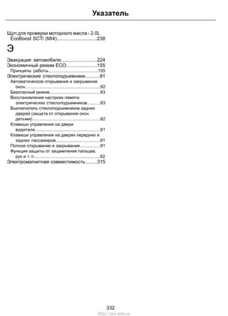Щуп для проверки моторного масла - 2.0L
EcoBoost SCTi (MI4)..............................238
Э
Эвакуация автомобиля...........................224
Экономичный режим ЕСО.......................155
Принципы работы.........................................155
Электрические стеклоподъемники...........81
Автоматическое открывание и закрывание
окон..............................................................82
Безопасный режим..........................................83
Восстановление настроек памяти
электрических стеклоподъемников...........83
Выключатель стеклоподъемников задних
дверей (защита от открывания окон
детьми)........................................................82
Клавиши управления на двери
водителя......................................................81
Клавиши управления на дверях передних и
задних пассажиров.....................................81
Полное открывание и закрывание.................81
Функция защиты от защемления пальцев,
рук и т. п.......................................................82
Электромагнитная совместимость.........315
332
Указатель
http://ava-avto.ru
 