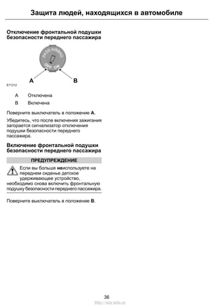 Отключение фронтальной подушки
безопасности переднего пассажира
A B
E71312
ОтключенаA
ВключенаB
Поверните выключатель в положение A.
Убедитесь, что после включения зажигания
загорается сигнализатор отключения
подушки безопасности переднего
пассажира.
Включение фронтальной подушки
безопасности переднего пассажира
ПРЕДУПРЕЖДЕНИЕ
Если вы больше неиспользуете на
переднем сиденье детское
удерживающее устройство,
необходимо снова включить фронтальную
подушку безопасности переднего пассажира.
Поверните выключатель в положение B.
36
Защита людей, находящихся в автомобиле
http://ava-avto.ru
 