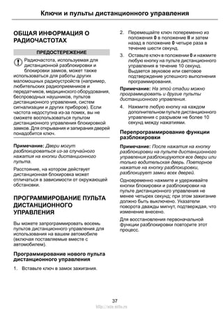 ОБЩАЯ ИНФОРМАЦИЯ О
РАДИОЧАСТОТАХ
ПРЕДОСТЕРЕЖЕНИЕ
Радиочастота, используемая для
дистанционной разблокировки и
блокировки замков, может также
использоваться для работы других
маломощных радиоустройств (например,
любительских радиоприемников и
передатчиков, медицинского оборудования,
беспроводных наушников, пультов
дистанционного управления, систем
сигнализации и других приборов). Если
частота недоступна из-за помех, вы не
сможете воспользоваться пультом
дистанционного управления блокировкой
замков. Для открывания и запирания дверей
понадобится ключ.
Примечание: Двери могут
разблокироваться из-за случайного
нажатия на кнопки дистанционного
пульта.
Расстояние, на котором действует
дистанционная блокировка может
отличаться в зависимости от окружающей
обстановки.
ПРОГРАММИРОВАНИЕ ПУЛЬТА
ДИСТАНЦИОННОГО
УПРАВЛЕНИЯ
Вы можете запрограммировать восемь
пультов дистанционного управления для
использования на вашем автомобиле
(включая поставляемые вместе с
автомобилем).
Программирование нового пульта
дистанционного управления
1. Вставьте ключ в замок зажигания.
2. Перемещайте ключ попеременно из
положения 0 в положение II и затем
назад в положение 0 четыре раза в
течение шести секунд.
3. Оставьте ключ в положении 0 и нажмите
любую кнопку на пульте дистанционного
управления в течение 10 секунд.
Выдается звуковое или световое
подтверждение успешного выполнения
программирования.
Примечание: На этой стадии можно
программировать и другие пульты
дистанционного управления.
4. Нажмите любую кнопку на каждом
дополнительном пульте дистанционного
управления с разрывом не более 10
секунд между нажатиями.
Перепрограммирование функции
разблокировки
Примечание: После нажатия на кнопку
разблокировки на пульте дистанционного
управления разблокируются все двери или
только водительская дверь. Повторное
нажатие на кнопку разблокировки,
разблокирует замки всех дверей.
Одновременно нажмите и удерживайте
кнопки блокировки и разблокировки на
пульте дистанционного управления не
менее четырех секунд; при этом зажигание
должно быть выключено. Указатели
поворота дважды мигнут, подтверждая, что
изменение внесено.
Для восстановления первоначальной
функции разблокировки повторите этот
процесс.
37
Ключи и пульты дистанционного управления
http://ava-avto.ru
 