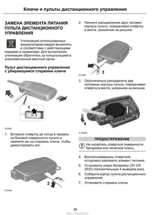 ЗАМЕНА ЭЛЕМЕНТА ПИТАНИЯ
ПУЛЬТА ДИСТАНЦИОННОГО
УПРАВЛЕНИЯ
E107998
Утилизацию использованных
аккумуляторов следует выполнять
в соответствии с действующими
нормами и правилами. Для выполнения
утилизации обратитесь за консультацией в
уполномоченный местный орган.
Пульт дистанционного управления
с убирающимся стержнем ключа
1
E74383
1. Вставьте отвёртку до конца в прорезь
на боковой поверхности пульта и
нажмите ею на стержень ключа, чтобы
демонтировать его.
E74384
2
2. Начните разъединение двух половин
корпуса пульта, поворачивая отвёртку
в месте, указанном на рисунке.
E74385
3
3. Окончательно разъедините две
половины корпуса пульта, поворачивая
отвёртку в месте, указанном на рисунке.
4
E126280
ПРЕДОСТЕРЕЖЕНИЕ
Не касайтесь отвёрткой поверхности
батарейки или печатной платы.
4. Воспользовавшись отверткой,
осторожно извлеките элемент питания.
5. Установите новую батарейку (3V CR
2032) положительным + выводом вниз.
6. Соберите корпус пульта дистанционного
управления.
7. Установите стержень ключа.
38
Ключи и пульты дистанционного управления
http://ava-avto.ru
 