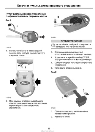 Пульт дистанционного управления
с зафиксированным стержнем ключа
Тип 1
1
E126152
1. Вставьте отвёртку в паз на задней
поверхности корпуса и демонтируйте
стержень ключа.
E126153
2
2. При помощи отвёртки высвободите
фиксаторы и разъедините две половины
корпуса пульта дистанционного
управления.
E126281
3
ПРЕДОСТЕРЕЖЕНИЕ
Не касайтесь отвёрткой поверхности
батарейки или печатной платы.
3. Воспользовавшись отверткой,
осторожно извлеките элемент питания.
4. Установите новую батарейку (3V CR
2032) положительным + выводом вверх.
5. Соберите корпус пульта дистанционного
управления.
6. Установите стержень ключа.
Тип 2
1
2
E78284
1. Сдвиньте фиксатор в направлении,
показанном стрелкой.
2. Извлеките ключ.
39
Ключи и пульты дистанционного управления
http://ava-avto.ru
 