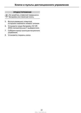ПРЕДОСТЕРЕЖЕНИЕ
Не касайтесь отвёрткой поверхности
батарейки или печатной платы.
5. Воспользовавшись отверткой,
осторожно извлеките элемент питания.
6. Установите новую батарейку (3V CR
2032) положительным + выводом вниз.
7. Соберите корпус пульта дистанционного
управления.
8. Установите стержень ключа.
41
Ключи и пульты дистанционного управления
http://ava-avto.ru
 