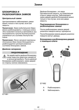 БЛОКИРОВКА И
РАЗБЛОКИРОВКА ЗАМКОВ
Центральный замок
Централизованно заблокировать двери
можно только в том случае, если они
закрыты.
Примечание: Замок водительской двери
можно разблокировать с помощью ключа.
Это позволяет попасть в автомобиль при
неисправности пульта дистанционного
управления или системы доступа без
ключа.
Примечание: Лючок заливной горловины
топливного бака также блокируется и
разблокируется централизованной
системой блокировки замков.
Двойное запирание
ПРЕДУПРЕЖДЕНИЕ
Не задействуйте двойную блокировку,
когда люди или животные находятся
в салоне автомобиля. После двойной
блокировки разблокировать замки дверей
со стороны салона невозможно.
E71961
Двойная блокировка - это мера
противоугонной защиты, не позволяющая
открыть двери изнутри. Заблокировать
замки дверей двойной блокировкой можно
только в том случае, если все двери
закрыты.
Подтверждение блокировки и
разблокировки замков
После разблокировки замков дверей
указатели поворота мигнут однократно.
После блокировки замков дверей указатели
поворота мигнут дважды.
Блокировка и разблокировка дверей
с помощью ключа
B
E71962
A
B
A
РазблокироватьA
ЗаблокироватьB
42
Замки
http://ava-avto.ru
 