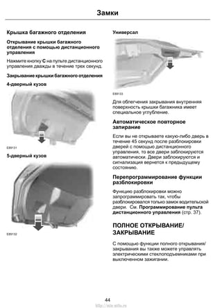 Крышка багажного отделения
Открывание крышки багажного
отделения с помощью дистанционного
управления
Нажмите кнопку C на пульте дистанционного
управления дважды в течение трех секунд.
Закрывание крышки багажного отделения
4-дверный кузов
E89131
5-дверный кузов
E89132
Универсал
E89133
Для облегчения закрывания внутренняя
поверхность крышки багажника имеет
специальное углубление.
Автоматическое повторное
запирание
Если вы не открываете какую-либо дверь в
течение 45 секунд после разблокировки
дверей с помощью дистанционного
управления, то все двери заблокируются
автоматически. Двери заблокируются и
сигнализация вернется к предыдущему
состоянию.
Перепрограммирование функции
разблокировки
Функцию разблокировки можно
запрограммировать так, чтобы
разблокировался только замок водительской
двери. См. Программирование пульта
дистанционного управления (стр. 37).
ПОЛНОЕ ОТКРЫВАНИЕ/
ЗАКРЫВАНИЕ
С помощью функции полного открывания/
закрывания вы также можете управлять
электрическими стеклоподъемниками при
выключенном зажигании.
44
Замки
http://ava-avto.ru
 