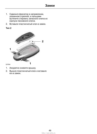1. Сдвиньте фиксатор в направлении,
указанном стрелкой, и пальцами
вытяните стержень запасного ключа из
корпуса пассивного ключа.
2. Вставьте пластинчатый ключ в замок.
Тип 2
1
2
1
E87964
1. Аккуратно снимите крышку.
2. Выньте пластинчатый ключ и вставьте
его в замок.
49
Замки
http://ava-avto.ru
 