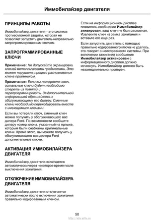 ПРИНЦИПЫ РАБОТЫ
Иммобилайзер двигателя - это система
противоугонной защиты, которая не
позволяет запустить двигатель неправильно
запрограммированным ключом.
ЗАПРОГРАММИРОВАННЫЕ
КЛЮЧИ
Примечание: Не допускайте экранировки
ключей металлическими предметами. Это
может нарушить процесс распознавания
ключа приемником.
Примечание: Если вы потеряете ключ,
остальные ключи будет необходимо
стереть из памяти и
перепрограммировать. За дополнительной
информацией обращайтесь к
обслуживающему вас дилеру. Сменные
ключи необходимо перекодировать вместе
с имеющимися ключами.
Если вы потеряли ключ, сменный ключ
можно получить у обслуживающего вас
дилера Ford. По возможности сообщите
дилеру номер ключа, указанный на ярлыке,
которым были снабжены оригинальные
ключи. Кроме этого, вы можете получить у
обслуживающего вас дилера Ford
дополнительные ключи.
АКТИВАЦИЯ ИММОБИЛАЙЗЕРА
ДВИГАТЕЛЯ
Иммобилайзер двигателя включается
автоматически через некоторое время после
выключения зажигания.
ОТКЛЮЧЕНИЕИММОБИЛАЙЗЕРА
ДВИГАТЕЛЯ
Иммобилайзер двигателя отключается
автоматически после включения зажигания
правильно кодированным ключом.
Если на информационном дисплее
появилось сообщение Иммобилайзер
ативирован, ваш ключ не был распознан.
Извлеките ключ из замка зажигания и
вставьте его еще раз.
Если запустить двигатель с помощью
правильно кодированного ключа не удалось,
это говорит о неисправности системы. При
включении зажигания сообщение
Иммобилайзер активирован с
информационного дисплея должно
исчезнуть. Иммобилайзер должен быть
незамедлительно проверен.
50
Иммобилайзер двигателя
http://ava-avto.ru
 