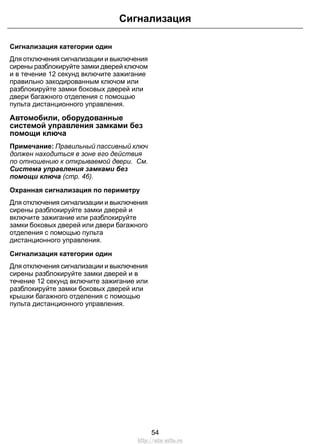 Сигнализация категории один
Для отключения сигнализации и выключения
сирены разблокируйте замки дверей ключом
и в течение 12 секунд включите зажигание
правильно закодированным ключом или
разблокируйте замки боковых дверей или
двери багажного отделения с помощью
пульта дистанционного управления.
Автомобили, оборудованные
системой управления замками без
помощи ключа
Примечание: Правильный пассивный ключ
должен находиться в зоне его действия
по отношению к открываемой двери. См.
Система управления замками без
помощи ключа (стр. 46).
Охранная сигнализация по периметру
Для отключения сигнализации и выключения
сирены разблокируйте замки дверей и
включите зажигание или разблокируйте
замки боковых дверей или двери багажного
отделения с помощью пульта
дистанционного управления.
Сигнализация категории один
Для отключения сигнализации и выключения
сирены разблокируйте замки дверей и в
течение 12 секунд включите зажигание или
разблокируйте замки боковых дверей или
крышки багажного отделения с помощью
пульта дистанционного управления.
54
Сигнализация
http://ava-avto.ru
 