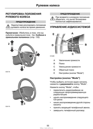 РЕГУЛИРОВКА ПОЛОЖЕНИЯ
РУЛЕВОГО КОЛЕСА
ПРЕДУПРЕЖДЕНИЕ
Недопустимо регулировать положение
рулевого колеса во время движения.
Примечание: Убедитесь в том, что вы
сидите в правильной позе. См. Сидение в
правильном положении (стр. 135).
1
2
2
E95178
3
E95179
ПРЕДУПРЕЖДЕНИЕ
При возврате в исходное положение
убедитесь, что рычаг блокировки
полностью зафиксировался.
УПРАВЛЕНИЕ АУДИОСИСТЕМОЙ
E72288
A
C
BD
E
Увеличение громкостиA
ПоискB
Уменьшение громкостиC
Обратный поискD
Настройка (кнопка "Mode")E
Настройка (кнопка "Mode")
Чтобы выбрать источник аудио сигнала,
нажмите и удерживайте кнопку "Mode".
Нажмите кнопку "Mode", чтобы:
• переключить радиоприёмник на
следующую запрограммированную
радиостанцию
• начать воспроизведение следующего
CD-диска
• начать воспроизведение другой стороны
кассеты
• принять входящий телефонный звонок.
• завершить телефонный разговор.
55
Рулевое колесо
http://ava-avto.ru
 