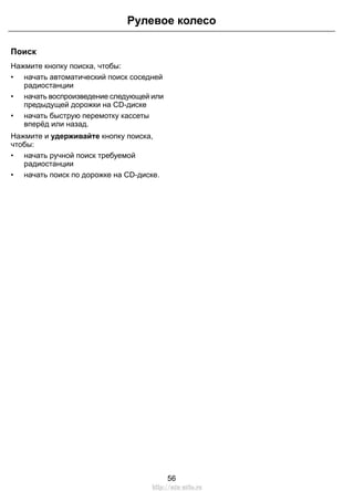 Поиск
Нажмите кнопку поиска, чтобы:
• начать автоматический поиск соседней
радиостанции
• начать воспроизведение следующей или
предыдущей дорожки на CD-диске
• начать быструю перемотку кассеты
вперёд или назад.
Нажмите и удерживайте кнопку поиска,
чтобы:
• начать ручной поиск требуемой
радиостанции
• начать поиск по дорожке на CD-диске.
56
Рулевое колесо
http://ava-avto.ru
 