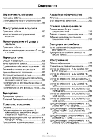 Ограничитель скорости
Принципы работы....................................188
Использование ограничителя скорости
...............................................................188
Предупреждение водителя
Принципы работы....................................190
Использование предупреждения
водителя...............................................190
Предупреждение об уходе с
полосы
Принципы работы....................................192
Использование предупреждения об уходе
с полосы................................................193
Перевозка груза
Общая информация................................195
Точки крепления багажа..........................195
Сдвижной поло багажного отделения.....196
Вещевой отсек под полом задка............198
Крышки багажного отделения.................198
Сетки для удержания грузов...................199
Верхние багажники крыши и кронштейны
для различных грузов..........................200
Приспособление для защиты домашних
животных...............................................200
Приспособления для фиксации груза.....202
Буксировка
Буксировка прицепа................................204
Съемный буксировочный крюк...............204
Советы по вождению
Обкатка.....................................................208
Общие сведения по вождению - В
комплектацию автомобиля входит:
Спортивная подвеска..........................208
Меры предосторожности при движении в
холодную погоду..................................208
Преодоление водной преграды..............208
Аварийное оборудование
Аптечка.....................................................209
Знак аварийной остановки......................209
Плавкие предохранители
Расположение блоков плавких
предохранителей.................................211
Замена плавкого предохранителя..........212
Таблица характеристик плавких
предохранителей.................................213
Эвакуация автомобиля
Точки крепления буксировочного
оборудования.......................................224
Буксировка автомобиля с опорой на
четыре колеса......................................224
Обслуживание
Общая информация................................226
Открывание и закрывание капота..........227
Моторное отделение - 1.6L Duratec-16V
Ti-VCT (Sigma)......................................228
Моторное отделение - 2.0L Duratec-HE
(MI4) .....................................................229
Моторное отделение - 2.0L EcoBoost SCTi
(MI4)......................................................230
Моторное отделение - 2.3L Duratec-HE
(MI4)......................................................232
Моторное отделение - 1.8L Duratorq-TDCi
(Kent) Дизель........................................233
Моторное отделение - 2.0L Duratorq-TDCi
(DW) Дизель.........................................234
Моторное отделение - 2.2L Duratorq-TDCi
(DW) Дизель.........................................236
Щуп для проверки моторного масла - 1.6L
Duratec-16V Ti-VCT (Sigma).................237
Щуп для проверки моторного масла - 2.0L
Duratec-HE (MI4) /2.3L Duratec-HE
(MI4)......................................................237
Щуп для проверки моторного масла - 2.0L
EcoBoost SCTi (MI4).............................238
Щуп для проверки моторного масла - 1.8L
Duratorq-TDCi (Kent) Дизель................238
4
Содержание
http://ava-avto.ru
 