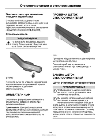 Очистка стекол при включении
передачи заднего хода
Стеклоочиститель заднего стекла
включается автоматически, если включена
передача заднего хода и рычаг
переключателя очистителей и омывателей
находится в положении B, C или D.
Стеклоомыватель
ПРЕДУПРЕЖДЕНИЕ
Не включайте омыватель заднего
стекла более чем на 10 секунд, или
если бачок омывателя пустой.
E70777
Потяните рычаг до упора по направлению
к рулевому колесу и удерживайте рычаг,
чтобы привести в действие
стеклоомыватель.
ОМЫВАТЕЛИ ФАР
Омыватели фар работают совместно с
омывателями ветрового стекла при
включенных фарах.
Примечание: Для предотвращения
быстрого опустошения бачка омывателя,
при включении одних омывателей
ветрового стекла омыватели фар не
включаются.
ПРОВЕРКА ЩЕТОК
СТЕКЛООЧИСТИТЕЛЕЙ
E66644
Проведите подушечками пальцев по кромке
щетки стеклоочистителя.
Очищайте рабочие кромки щеток
стеклоочистителей при помощи воды и
мягкой губки.
ЗАМЕНА ЩЕТОК
СТЕКЛООЧИСТИТЕЛЕЙ
Щётки очистителя ветрового стекла
ПРЕДОСТЕРЕЖЕНИЯ
Чтобы поменять щетки очистителя
ветрового стекла, установите их в
служебное положение.
Вы можете использовать служебное
положение в зимнее время для
облегчения очистки щёток от льда и
снега. Щётки очистителя ветрового стекла
вернутся в нормальное положение после
того, как вы включите зажигание. Поэтому
перед включением зажигания убедитесь,
что ветровое стекло полностью очищено от
льда.
59
Стеклоочистители и стеклоомыватели
http://ava-avto.ru
 