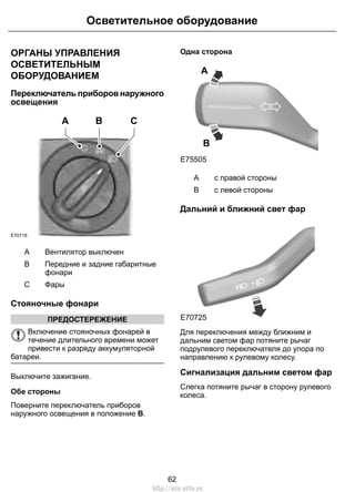 ОРГАНЫ УПРАВЛЕНИЯ
ОСВЕТИТЕЛЬНЫМ
ОБОРУДОВАНИЕМ
Переключатель приборов наружного
освещения
E70718
A B C
Вентилятор выключенA
Передние и задние габаритные
фонари
B
ФарыC
Стояночные фонари
ПРЕДОСТЕРЕЖЕНИЕ
Включение стояночных фонарей в
течение длительного времени может
привести к разряду аккумуляторной
батареи.
Выключите зажигание.
Обе стороны
Поверните переключатель приборов
наружного освещения в положение B.
Одна сторона
E75505
A
B
с правой стороныA
с левой стороныB
Дальний и ближний свет фар
E70725
Для переключения между ближним и
дальним светом фар потяните рычаг
подрулевого переключателя до упора по
направлению к рулевому колесу.
Сигнализация дальним светом фар
Слегка потяните рычаг в сторону рулевого
колеса.
62
Осветительное оборудование
http://ava-avto.ru
 