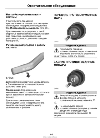 Настройка чувствительности
системы
У системы есть три уровня
чувствительности, для доступа к которым
используется информационный дисплей.
См. Информационные дисплеи (стр. 95).
Чувствительность определяет, с какой
скоростью восстанавливается дальний свет
фар после того, как обнаруженные
участники дорожного движения покидают
поле зрения.
Ручное вмешательство в работу
системы
E70725
Для переключения вручную между дальним
и ближним светом используется рычаг
дальнего света фар.
Примечание: Это временное
вмешательство и система через короткое
время вернется к автоматическому
режиму.
Для полного отключения системы
используется меню информационного
дисплея или переключатель между
автолампами и фарами.
ПЕРЕДНИЕПРОТИВОТУМАННЫЕ
ФАРЫ
E70721
ПРЕДУПРЕЖДЕНИЕ
Используйте передние
противотуманные фары, только если
видимость значительно ограничена
из-за тумана, снега или дождя.
ЗАДНИЕ ПРОТИВОТУМАННЫЕ
ФОНАРИ
E70720
ПРЕДУПРЕЖДЕНИЯ
Включайте задние противотуманные
фонари только в условиях
ограниченной видимости (менее 50
м).
Не используйте задние
противотуманные фонари в условиях
дождя или снегопада когда
расстояние видимости превышает 50
метров.
65
Осветительное оборудование
http://ava-avto.ru
 