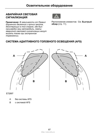 АВАРИЙНАЯ СВЕТОВАЯ
СИГНАЛИЗАЦИЯ
Примечание: В зависимости от Правил
дорожного движения и прочих законов,
действующих в той стране, где был
произведен ваш автомобиль, лампы
аварийной световой сигнализации могут
мигать также при экстренном
торможении.
E71943
Расположение элементов: См. Быстрый
обзор (стр. 11).
СИСТЕМА АДАПТИВНОГО ГОЛОВНОГО ОСВЕЩЕНИЯ (AFS)
E72897
A
B
A
B
без системы AFSA
с системой AFSB
67
Осветительное оборудование
http://ava-avto.ru
 