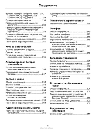 Щуп для проверки моторного масла - 2.0L
Duratorq-TDCi (DW) Дизель/2.2L
Duratorq-TDCi (DW) Дизель.................238
Проверка моторного масла.....................238
Проверка охлаждающей жидкости
двигателя..............................................239
Проверка уровня тормозной жидкости и
рабочей жидкости гидропривода
сцепления.............................................240
Проверка рабочей жидкости усилителя
рулевого управления...........................240
Проверка омывающей жидкости............241
Технические характеристики..................241
Уход за автомобилем
Очистка автомобиля снаружи................244
Очистка салона........................................244
Устранение мелких повреждений
лакокрасочного покрытия....................245
Аккумуляторная батарея
автомобиля
Использование соединительных
электрических проводов......................246
Точки подключения аккумуляторной
батареи.................................................247
Колеса и шины
Общая информация................................248
Замена колеса.........................................248
Комплект для ремонта шин....................254
Обслуживание шин..................................258
Использование зимних шин....................258
Использование цепей
противоскольжения..............................258
Система контроля давления в шинах.....259
Технические характеристики..................260
Идентификация автомобиля
Табличка с идентификационным номером
автомобиля...........................................265
Идентификационный номер автомобиля
(VIN)......................................................265
Технические характеристики
Технические характеристики..................266
Телефон
Общая информация................................273
Настройка телефона ..............................273
Настройка Bluetooth ...............................274
Управление телефоном..........................275
Использование телефона - В
комплектацию автомобиля не входит:
Навигационная система......................275
Использование телефона - В
комплектацию автомобиля входит:
Навигационная система......................278
Голосовое управление
Принципы работы....................................281
Использование голосовых команд.........281
Команды аудиоблока...............................282
Команды управления телефоном..........292
Команды управления навигационной
системой...............................................297
Команды управления
климат-контролем................................297
Возможности обеспечения
связи
Общая информация................................301
Подключение внешнего устройства.......302
Подключение внешнего устройства - В
комплектацию автомобиля входит:
Система Bluetooth ...............................303
Использование USB-устройства............303
Использование iPod ...............................306
Введение в систему
навигации
Безопасность движения..........................311
5
Содержание
http://ava-avto.ru
 