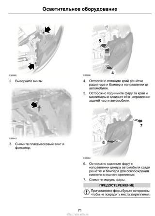 E85995
2. Выверните винты.
E88843
3. Снимите пластмассовый винт и
фиксатор.
5
4E85996
4. Осторожно потяните край решётки
радиатора и бампер в направлении от
автомобиля.
5. Осторожно поднимите фару за край и
максимально сдвиньте её в направлении
задней части автомобиля.
7
6
E88982
6. Осторожно сдвиньте фару в
направлении центра автомобиля сзади
решётки и бампера для освобождения
нижнего внешнего крепления.
7. Снимите модуль фары.
ПРЕДОСТЕРЕЖЕНИЕ
При установке фары будьте осторожны,
чтобы не повредить места закрепления.
71
Осветительное оборудование
http://ava-avto.ru
 