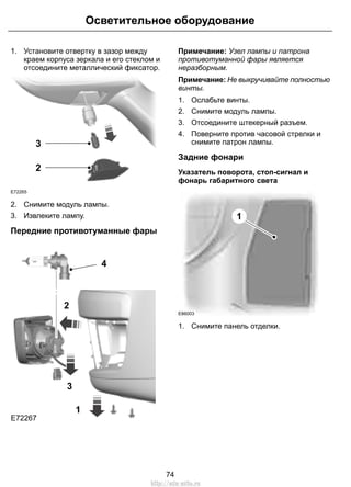 1. Установите отвертку в зазор между
краем корпуса зеркала и его стеклом и
отсоедините металлический фиксатор.
E72265
2
3
2. Снимите модуль лампы.
3. Извлеките лампу.
Передние противотуманные фары
E72267
3
2
4
1
Примечание: Узел лампы и патрона
противотуманной фары является
неразборным.
Примечание: Не выкручивайте полностью
винты.
1. Ослабьте винты.
2. Снимите модуль лампы.
3. Отсоедините штекерный разъем.
4. Поверните против часовой стрелки и
снимите патрон лампы.
Задние фонари
Указатель поворота, стоп-сигнал и
фонарь габаритного света
E86003
1
1. Снимите панель отделки.
74
Осветительное оборудование
http://ava-avto.ru
 