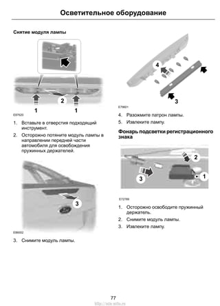 Снятие модуля лампы
2
1 1
E87620
1. Вставьте в отверстия подходящий
инструмент.
2. Осторожно потяните модуль лампы в
направлении передней части
автомобиля для освобождения
пружинных держателей.
E86002
3
3. Снимите модуль лампы.
3
4
E79601
4. Разожмите патрон лампы.
5. Извлеките лампу.
Фонарь подсветки регистрационного
знака
E72789
3
2
1
1. Осторожно освободите пружинный
держатель.
2. Снимите модуль лампы.
3. Извлеките лампу.
77
Осветительное оборудование
http://ava-avto.ru
 